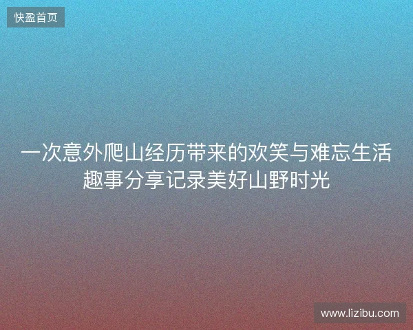 一次意外爬山经历带来的欢笑与难忘生活趣事分享记录美好山野时光